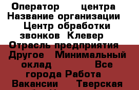 Оператор Call-центра › Название организации ­ Центр обработки звонков «Клевер» › Отрасль предприятия ­ Другое › Минимальный оклад ­ 55 000 - Все города Работа » Вакансии   . Тверская обл.,Нелидово г.